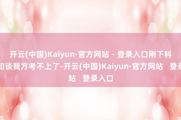开云(中国)Kaiyun·官方网站 - 登录入口刚下科场就知谈我方考不上了-开云(中国)Kaiyun·官方网站   登录入口