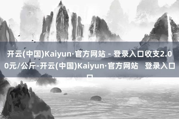开云(中国)Kaiyun·官方网站 - 登录入口收支2.00元/公斤-开云(中国)Kaiyun·官方网站   登录入口