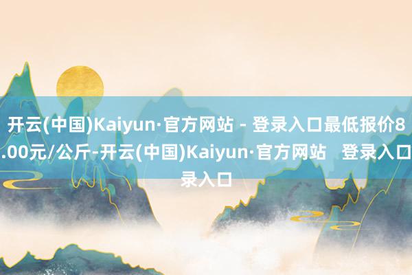 开云(中国)Kaiyun·官方网站 - 登录入口最低报价8.00元/公斤-开云(中国)Kaiyun·官方网站   登录入口