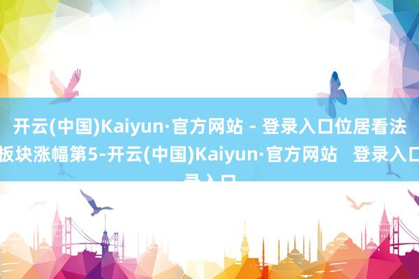 开云(中国)Kaiyun·官方网站 - 登录入口位居看法板块涨幅第5-开云(中国)Kaiyun·官方网站   登录入口