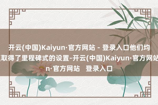 开云(中国)Kaiyun·官方网站 - 登录入口他们均在各自规模取得了里程碑式的设置-开云(中国)Kaiyun·官方网站   登录入口