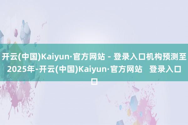 开云(中国)Kaiyun·官方网站 - 登录入口机构预测至2025年-开云(中国)Kaiyun·官方网站   登录入口