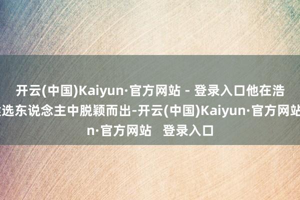 开云(中国)Kaiyun·官方网站 - 登录入口他在浩繁优秀的候选东说念主中脱颖而出-开云(中国)Kaiyun·官方网站   登录入口