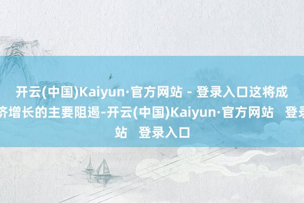 开云(中国)Kaiyun·官方网站 - 登录入口这将成为经济增长的主要阻遏-开云(中国)Kaiyun·官方网站   登录入口