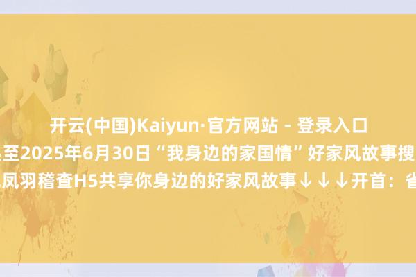 开云(中国)Kaiyun·官方网站 - 登录入口常驻三街六巷之间即日起至2025年6月30日“我身边的家国情”好家风故事搜集邀您拾取缅想里的吉光凤羽稽查H5共享你身边的好家风故事↓↓↓开首：省妇联家儿部剪辑：周序校对：林洋审核：杨易霖总编：陆艾涢 发布于：北京市-开云(中国)Kaiyun·官方网站   登录入口