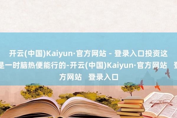 开云(中国)Kaiyun·官方网站 - 登录入口投资这事可不是一时脑热便能行的-开云(中国)Kaiyun·官方网站   登录入口
