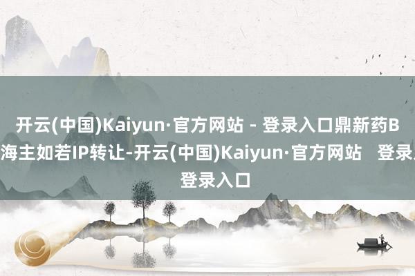 开云(中国)Kaiyun·官方网站 - 登录入口鼎新药BD出海主如若IP转让-开云(中国)Kaiyun·官方网站   登录入口
