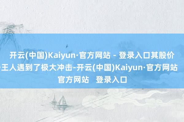 开云(中国)Kaiyun·官方网站 - 登录入口其股价以及业务王人遇到了极大冲击-开云(中国)Kaiyun·官方网站   登录入口