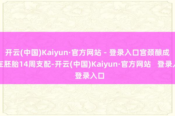 开云(中国)Kaiyun·官方网站 - 登录入口宫颈酿成约在胚胎14周支配-开云(中国)Kaiyun·官方网站   登录入口