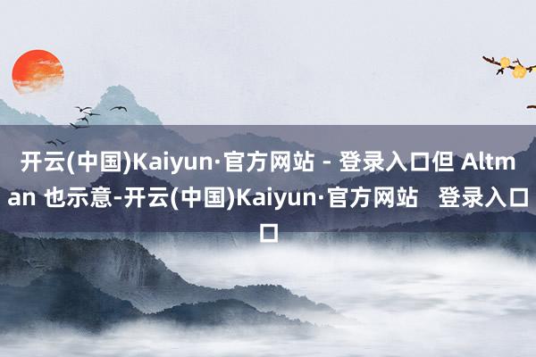开云(中国)Kaiyun·官方网站 - 登录入口但 Altman 也示意-开云(中国)Kaiyun·官方网站   登录入口