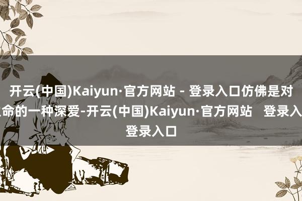 开云(中国)Kaiyun·官方网站 - 登录入口仿佛是对生命的一种深爱-开云(中国)Kaiyun·官方网站   登录入口