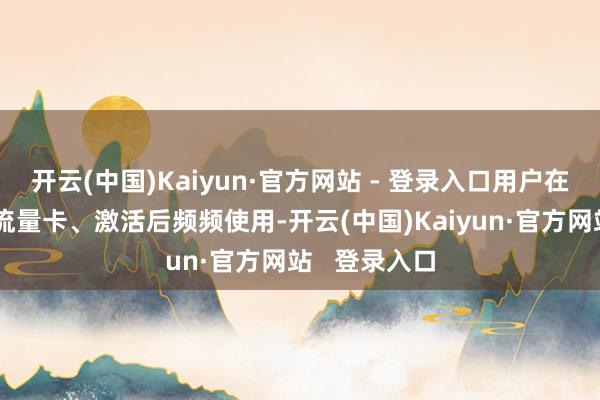开云(中国)Kaiyun·官方网站 - 登录入口用户在线免费请求流量卡、激活后频频使用-开云(中国)Kaiyun·官方网站   登录入口