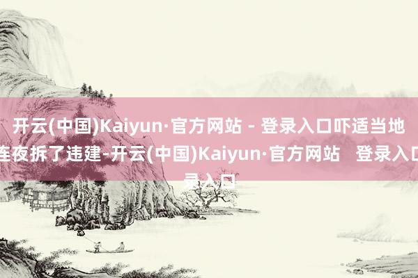 开云(中国)Kaiyun·官方网站 - 登录入口吓适当地连夜拆了违建-开云(中国)Kaiyun·官方网站   登录入口