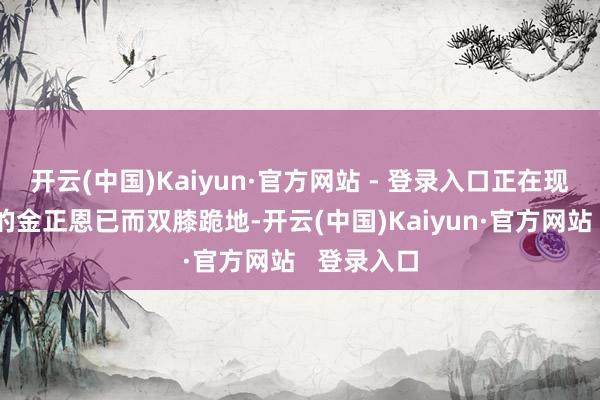 开云(中国)Kaiyun·官方网站 - 登录入口正在现场不雅摩的金正恩已而双膝跪地-开云(中国)Kaiyun·官方网站   登录入口