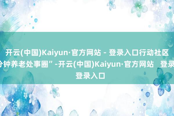 开云(中国)Kaiyun·官方网站 - 登录入口行动社区“5分钟养老处事圈”-开云(中国)Kaiyun·官方网站   登录入口