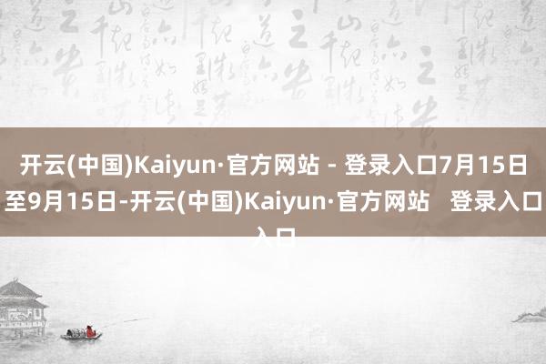 开云(中国)Kaiyun·官方网站 - 登录入口7月15日至9月15日-开云(中国)Kaiyun·官方网站   登录入口