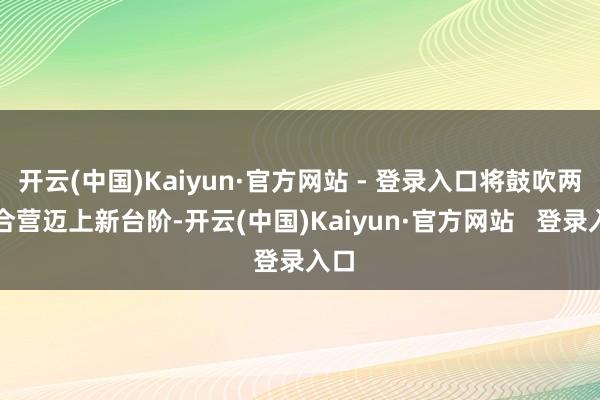 开云(中国)Kaiyun·官方网站 - 登录入口将鼓吹两边合营迈上新台阶-开云(中国)Kaiyun·官方网站   登录入口