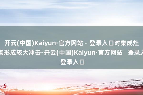 开云(中国)Kaiyun·官方网站 - 登录入口对集成灶商场形成较大冲击-开云(中国)Kaiyun·官方网站   登录入口