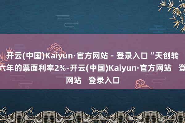 开云(中国)Kaiyun·官方网站 - 登录入口“天创转债”第六年的票面利率2%-开云(中国)Kaiyun·官方网站   登录入口