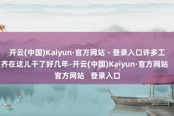 开云(中国)Kaiyun·官方网站 - 登录入口许多工东说念主齐在这儿干了好几年-开云(中国)Kaiyun·官方网站   登录入口