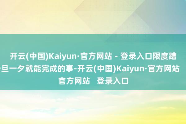 开云(中国)Kaiyun·官方网站 - 登录入口限度蹧蹋绝非一旦一夕就能完成的事-开云(中国)Kaiyun·官方网站   登录入口