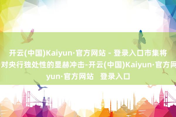开云(中国)Kaiyun·官方网站 - 登录入口市集将此事件解读为对央行独处性的显赫冲击-开云(中国)Kaiyun·官方网站   登录入口