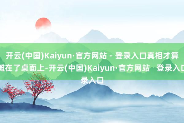 开云(中国)Kaiyun·官方网站 - 登录入口真相才算摊在了桌面上-开云(中国)Kaiyun·官方网站   登录入口