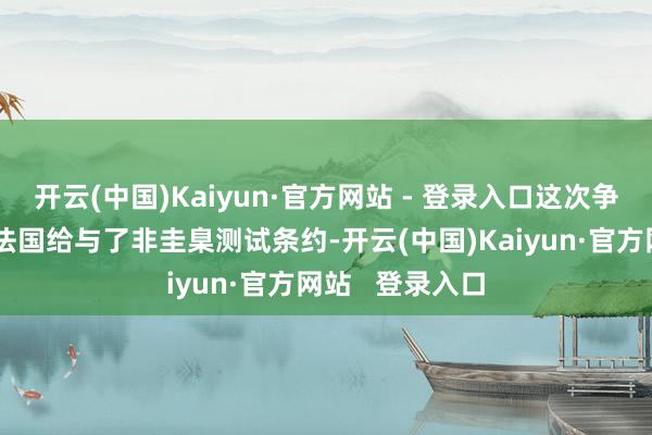 开云(中国)Kaiyun·官方网站 - 登录入口这次争议的根源在于法国给与了非圭臬测试条约-开云(中国)Kaiyun·官方网站   登录入口