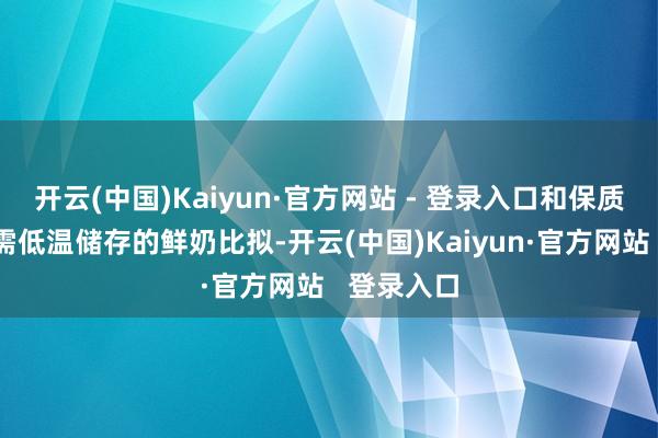 开云(中国)Kaiyun·官方网站 - 登录入口和保质期较短且需低温储存的鲜奶比拟-开云(中国)Kaiyun·官方网站 登录入口