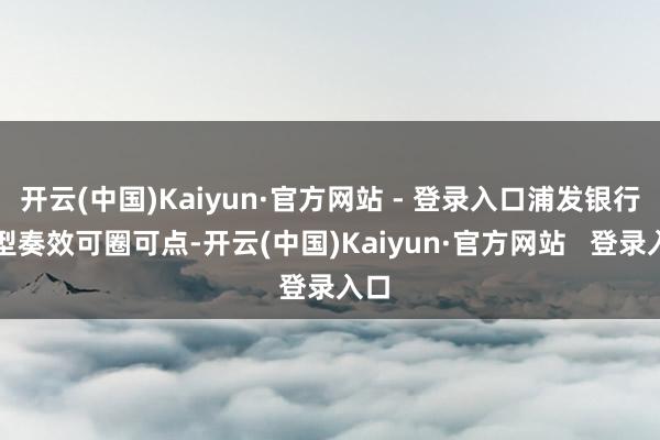 开云(中国)Kaiyun·官方网站 - 登录入口浦发银行转型奏效可圈可点-开云(中国)Kaiyun·官方网站   登录入口