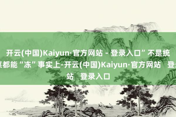 开云(中国)Kaiyun·官方网站 - 登录入口”不是统统饭菜都能“冻”事实上-开云(中国)Kaiyun·官方网站   登录入口