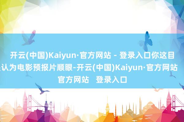 开云(中国)Kaiyun·官方网站 - 登录入口你这目标就像是认为电影预报片顺眼-开云(中国)Kaiyun·官方网站   登录入口