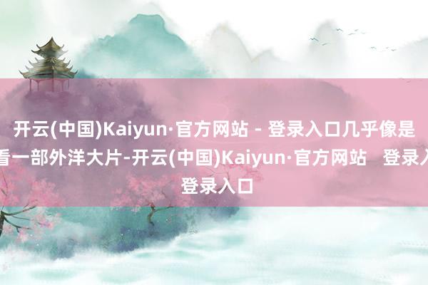 开云(中国)Kaiyun·官方网站 - 登录入口几乎像是在看一部外洋大片-开云(中国)Kaiyun·官方网站   登录入口