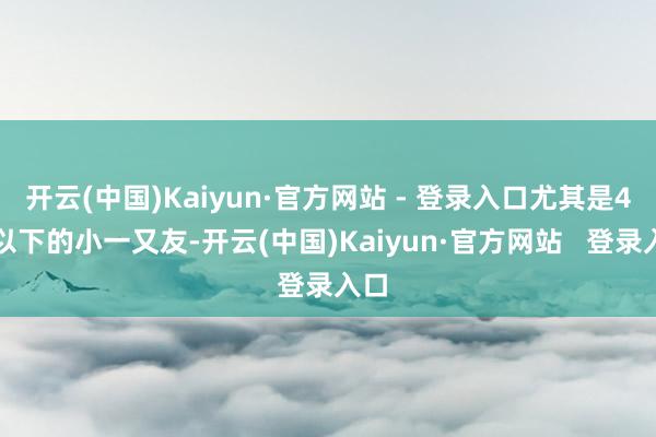 开云(中国)Kaiyun·官方网站 - 登录入口尤其是4岁以下的小一又友-开云(中国)Kaiyun·官方网站 登录入口