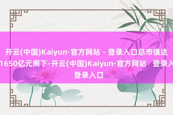 开云(中国)Kaiyun·官方网站 - 登录入口总市值达到1650亿元阁下-开云(中国)Kaiyun·官方网站 登录入口