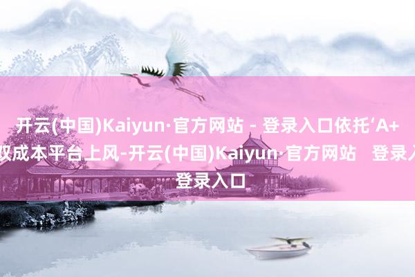 开云(中国)Kaiyun·官方网站 - 登录入口依托‘A+H’双成本平台上风-开云(中国)Kaiyun·官方网站 登录入口