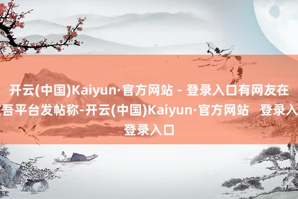 开云(中国)Kaiyun·官方网站 - 登录入口有网友在支吾平台发帖称-开云(中国)Kaiyun·官方网站   登录入口