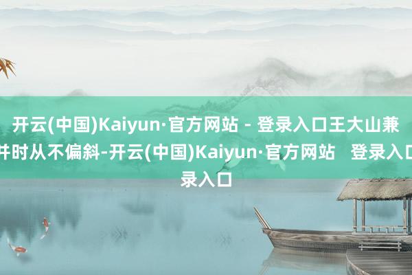 开云(中国)Kaiyun·官方网站 - 登录入口王大山兼并时从不偏斜-开云(中国)Kaiyun·官方网站   登录入口