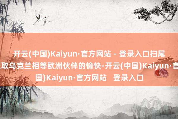 开云(中国)Kaiyun·官方网站 - 登录入口扫尾乌克兰危险必须获取乌克兰相等欧洲伙伴的愉快-开云(中国)Kaiyun·官方网站   登录入口