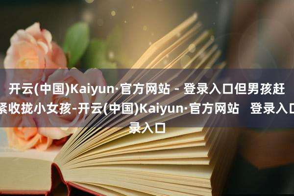 开云(中国)Kaiyun·官方网站 - 登录入口但男孩赶紧收拢小女孩-开云(中国)Kaiyun·官方网站 登录入口