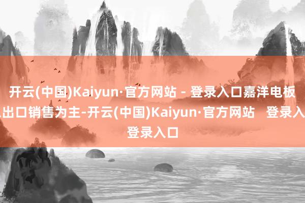 开云(中国)Kaiyun·官方网站 - 登录入口嘉洋电板以出口销售为主-开云(中国)Kaiyun·官方网站 登录入口