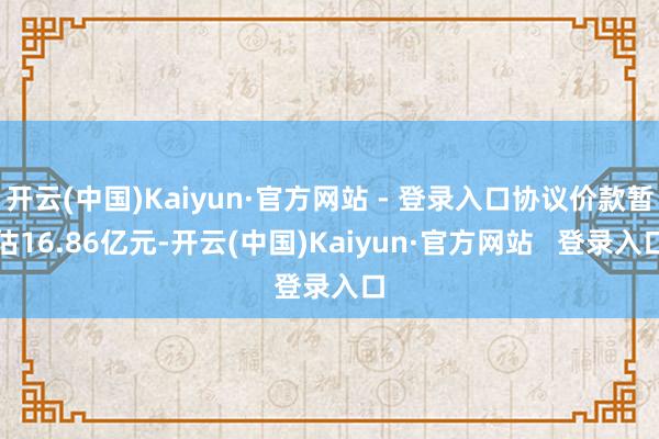 开云(中国)Kaiyun·官方网站 - 登录入口协议价款暂估16.86亿元-开云(中国)Kaiyun·官方网站   登录入口