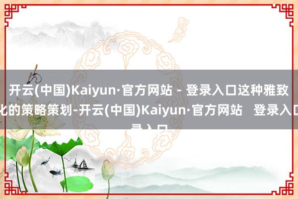 开云(中国)Kaiyun·官方网站 - 登录入口这种雅致化的策略策划-开云(中国)Kaiyun·官方网站 登录入口
