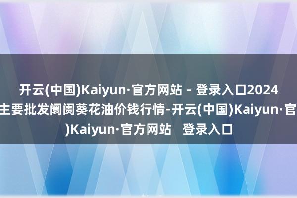 开云(中国)Kaiyun·官方网站 - 登录入口2024年11月15日天下主要批发阛阓葵花油价钱行情-开云(中国)Kaiyun·官方网站 登录入口