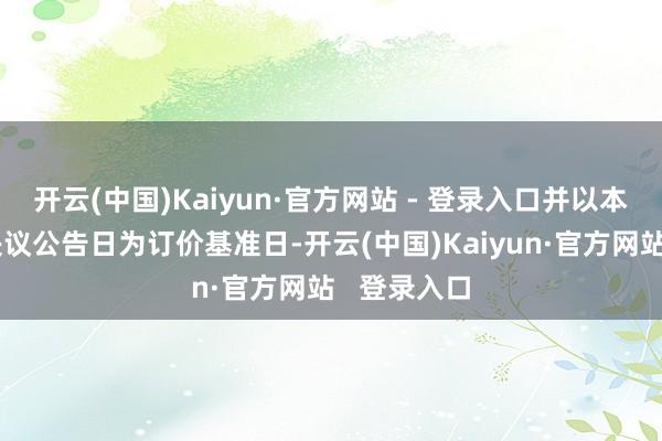 开云(中国)Kaiyun·官方网站 - 登录入口并以本次董事会决议公告日为订价基准日-开云(中国)Kaiyun·官方网站   登录入口