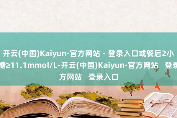 开云(中国)Kaiyun·官方网站 - 登录入口或餐后2小时血糖≥11.1mmol/L-开云(中国)Kaiyun·官方网站   登录入口