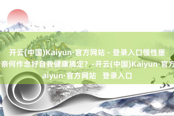 开云(中国)Kaiyun·官方网站 - 登录入口慢性壅塞性肺疾病患者奈何作念好自我健康搞定？-开云(中国)Kaiyun·官方网站   登录入口