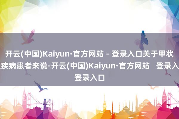 开云(中国)Kaiyun·官方网站 - 登录入口关于甲状腺疾病患者来说-开云(中国)Kaiyun·官方网站   登录入口