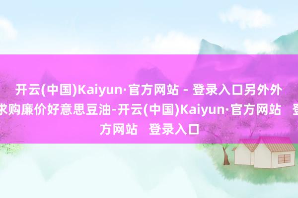 开云(中国)Kaiyun·官方网站 - 登录入口另外外洋买家求购廉价好意思豆油-开云(中国)Kaiyun·官方网站   登录入口