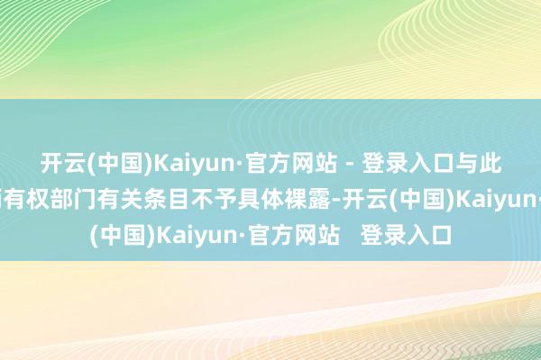 开云(中国)Kaiyun·官方网站 - 登录入口与此有关的具体信息把柄有权部门有关条目不予具体裸露-开云(中国)Kaiyun·官方网站 登录入口